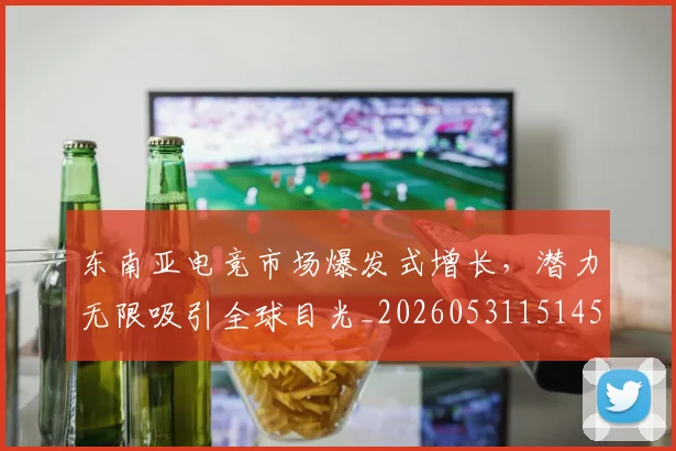 东南亚电竞市场爆发式增长，潜力无限吸引全球目光_20260531151459