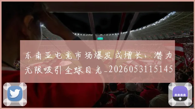 东南亚电竞市场爆发式增长，潜力无限吸引全球目光_20260531151459
