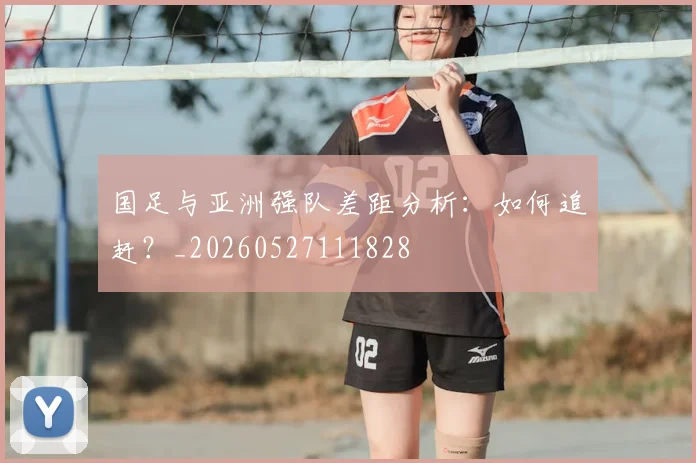 国足与亚洲强队差距分析：如何追赶？_20260527111828