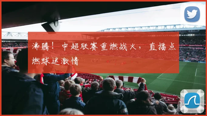 沸腾！中超联赛重燃战火，直播点燃球迷激情