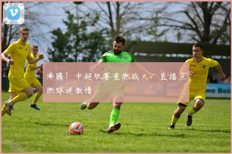 沸腾！中超联赛重燃战火，直播点燃球迷激情