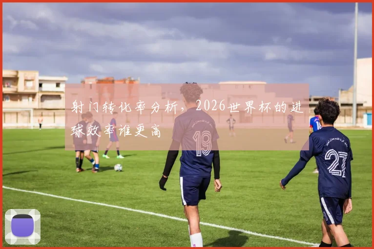 射门转化率分析，2026世界杯的进球效率谁更高